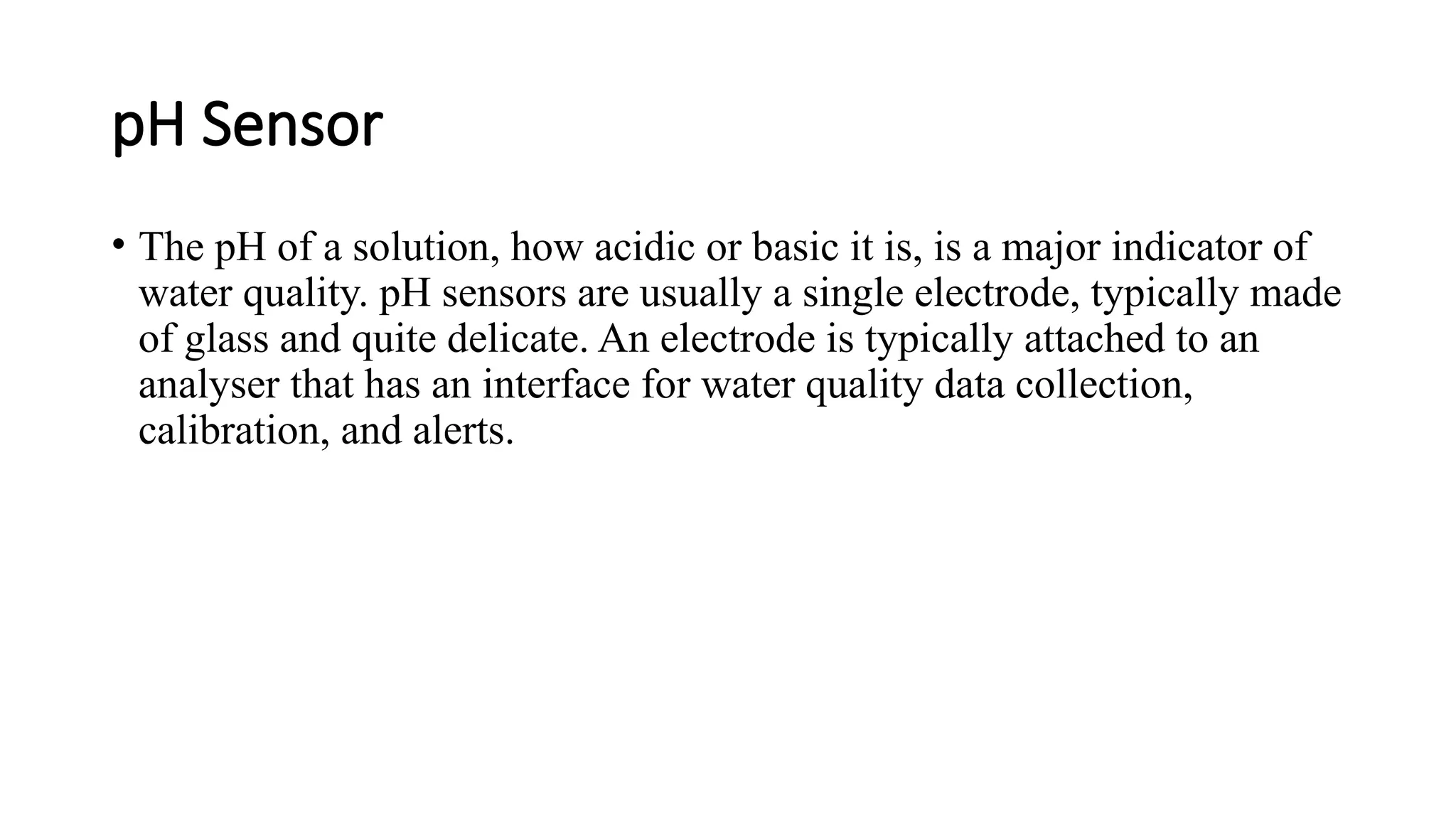 pH Sensor
• The pH of a solution, how acidic or basic it is, is a major indicator of
water quality. pH sensors are usually a single electrode, typically made
of glass and quite delicate. An electrode is typically attached to an
analyser that has an interface for water quality data collection,
calibration, and alerts.
 