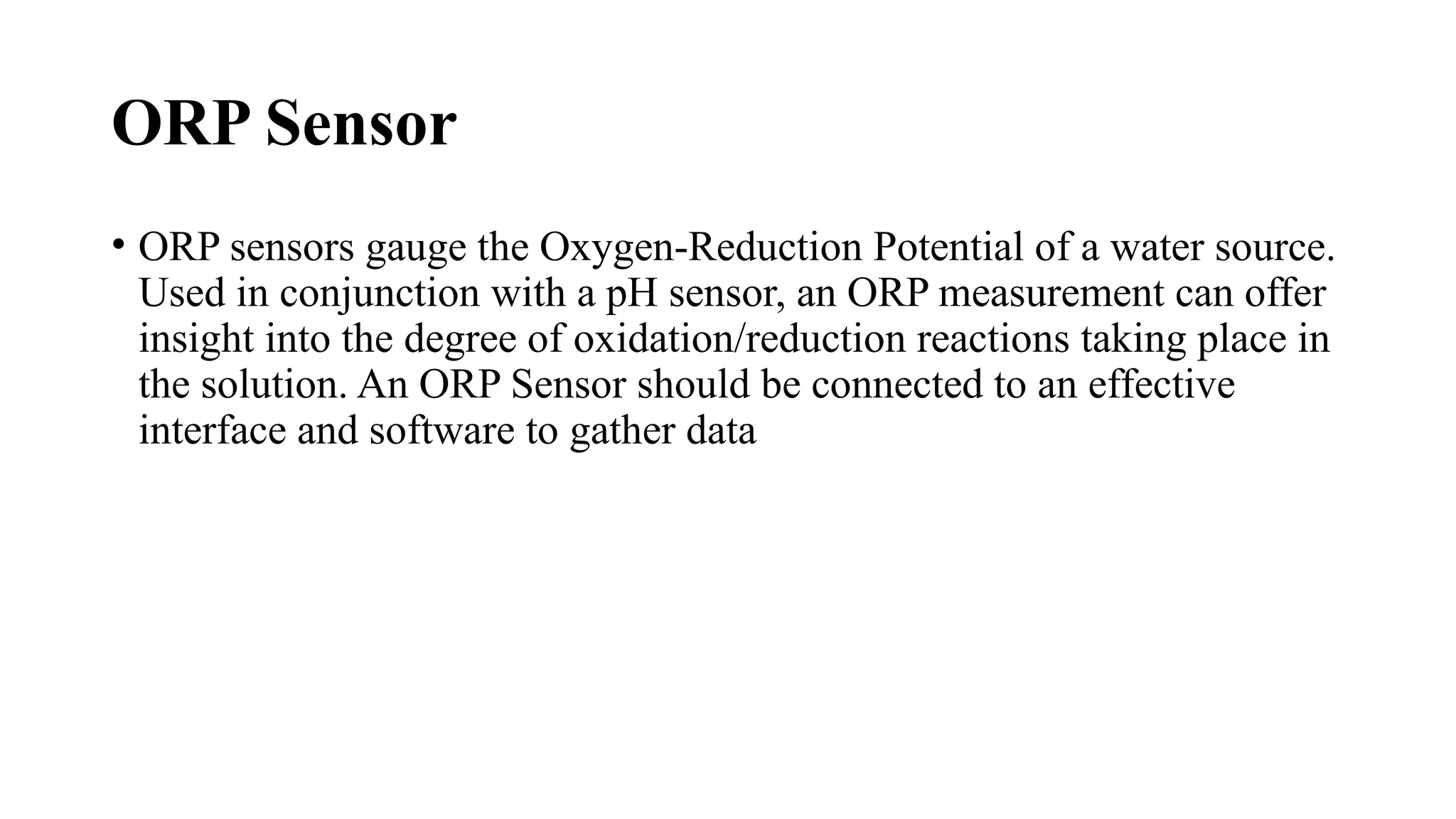 ORP Sensor
• ORP sensors gauge the Oxygen-Reduction Potential of a water source.
Used in conjunction with a pH sensor, an ORP measurement can offer
insight into the degree of oxidation/reduction reactions taking place in
the solution. An ORP Sensor should be connected to an effective
interface and software to gather data
 