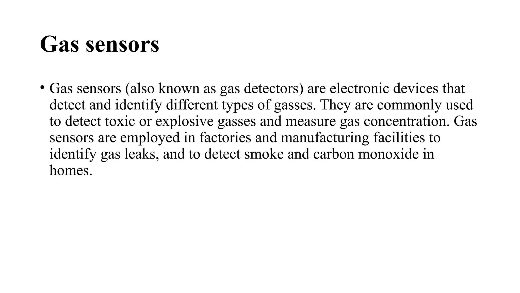 Gas sensors
• Gas sensors (also known as gas detectors) are electronic devices that
detect and identify different types of gasses. They are commonly used
to detect toxic or explosive gasses and measure gas concentration. Gas
sensors are employed in factories and manufacturing facilities to
identify gas leaks, and to detect smoke and carbon monoxide in
homes.
 