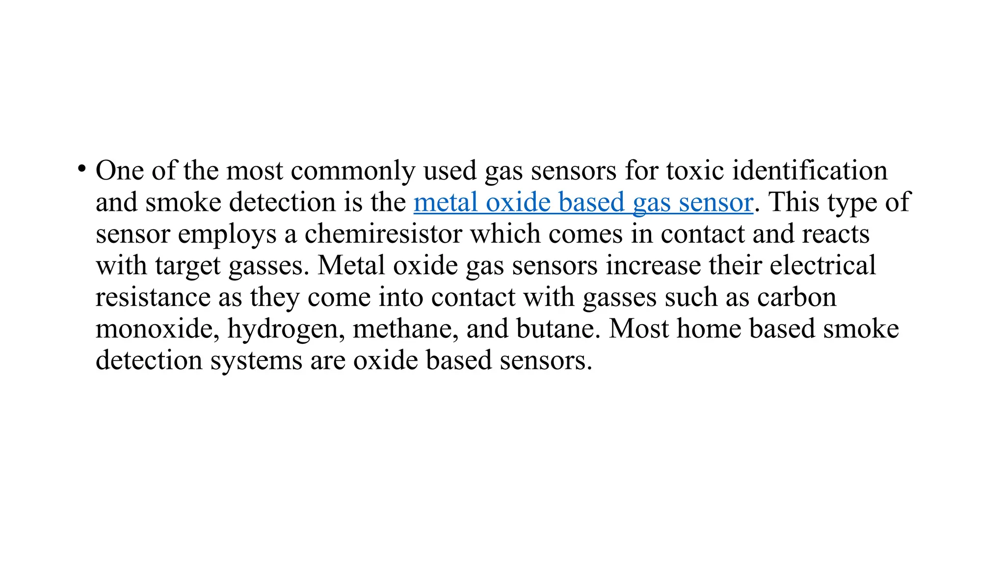 • One of the most commonly used gas sensors for toxic identification
and smoke detection is the metal oxide based gas sensor. This type of
sensor employs a chemiresistor which comes in contact and reacts
with target gasses. Metal oxide gas sensors increase their electrical
resistance as they come into contact with gasses such as carbon
monoxide, hydrogen, methane, and butane. Most home based smoke
detection systems are oxide based sensors.
 