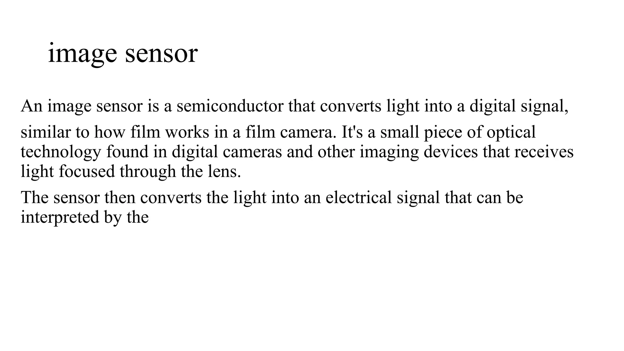 image sensor
An image sensor is a semiconductor that converts light into a digital signal,
similar to how film works in a film camera. It's a small piece of optical
technology found in digital cameras and other imaging devices that receives
light focused through the lens.
The sensor then converts the light into an electrical signal that can be
interpreted by the
 