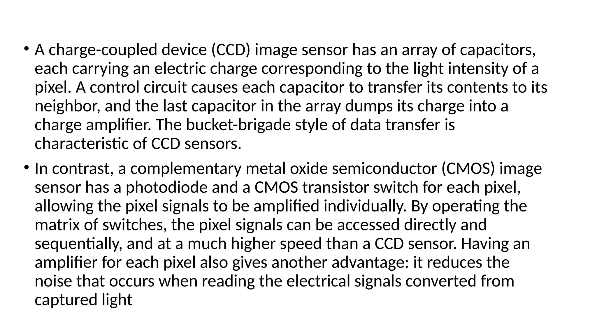 • A charge-coupled device (CCD) image sensor has an array of capacitors,
each carrying an electric charge corresponding to the light intensity of a
pixel. A control circuit causes each capacitor to transfer its contents to its
neighbor, and the last capacitor in the array dumps its charge into a
charge amplifier. The bucket-brigade style of data transfer is
characteristic of CCD sensors.
• In contrast, a complementary metal oxide semiconductor (CMOS) image
sensor has a photodiode and a CMOS transistor switch for each pixel,
allowing the pixel signals to be amplified individually. By operating the
matrix of switches, the pixel signals can be accessed directly and
sequentially, and at a much higher speed than a CCD sensor. Having an
amplifier for each pixel also gives another advantage: it reduces the
noise that occurs when reading the electrical signals converted from
captured light
 