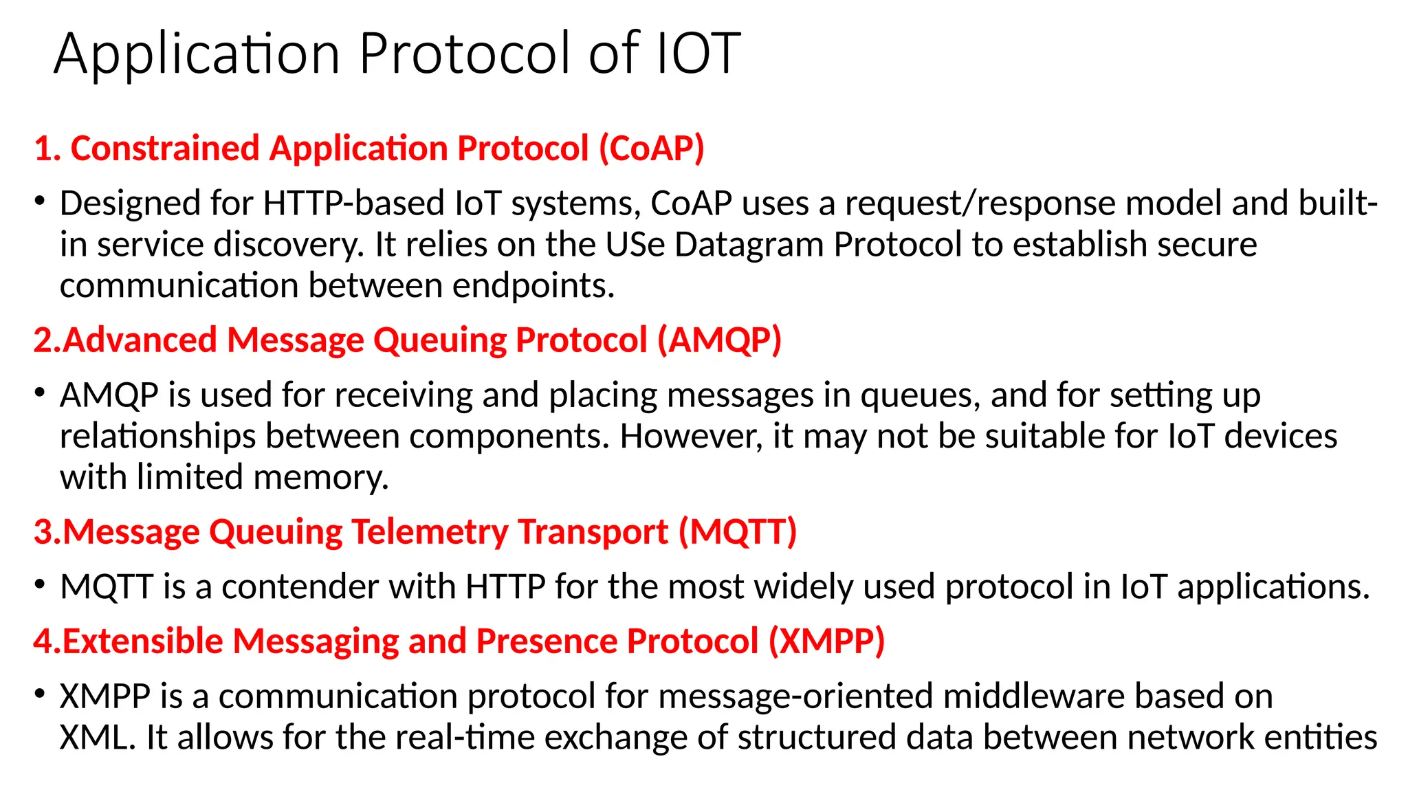 Application Protocol of IOT
1. Constrained Application Protocol (CoAP)
• Designed for HTTP-based IoT systems, CoAP uses a request/response model and built-
in service discovery. It relies on the USe Datagram Protocol to establish secure
communication between endpoints.
2.Advanced Message Queuing Protocol (AMQP)
• AMQP is used for receiving and placing messages in queues, and for setting up
relationships between components. However, it may not be suitable for IoT devices
with limited memory.
3.Message Queuing Telemetry Transport (MQTT)
• MQTT is a contender with HTTP for the most widely used protocol in IoT applications.
4.Extensible Messaging and Presence Protocol (XMPP)
• XMPP is a communication protocol for message-oriented middleware based on
XML. It allows for the real-time exchange of structured data between network entities
 