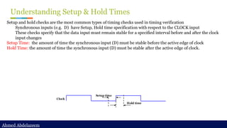Ahmed Abdelazeem
Ahmed Abdelazeem
Understanding Setup & Hold Times
Setup and hold checks are the most common types of timing checks used in timing verification
Synchronous inputs (e.g. D) have Setup, Hold time specification with respect to the CLOCK input
These checks specify that the data input must remain stable for a specified interval before and after the clock
input changes
Setup Time: the amount of time the synchronous input (D) must be stable before the active edge of clock
Hold Time: the amount of time the synchronous input (D) must be stable after the active edge of clock.
Setup time
Hold time
Clock
 
