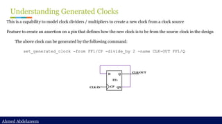Ahmed Abdelazeem
Ahmed Abdelazeem
Understanding Generated Clocks
This is a capability to model clock dividers / multipliers to create a new clock from a clock source
Feature to create an assertion on a pin that defines how the new clock is to be from the source clock in the design
The above clock can be generated by the following command:
set_generated_clock -from FF1/CP -divide_by 2 -name CLK-OUT FF1/Q
CLK-IN
CLK-OUT
D
CP
Q
QN
FF1
 