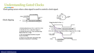 Ahmed Abdelazeem
Ahmed Abdelazeem
Understanding Gated Clocks
Clock gating occurs when a data signal is used to control a clock signal.
Clock clipping
A
CLK1
CLK2
A
B
C
Fig 1
g1
setup hold
CLK1
A Data must be stable here
non-controlling
controlling
CLK_A
A Data must be stable here
CLK_CLK1
non-controlling
controlling
Triggering edge for Data - A
CLK_CK1 Edge that immediately follows triggering CLK_A edge
CLK1
1. Relationship between CLK_A and CLK_CLK1
2. Identify the CLK_A edge that triggers A
3. Identify the first CLK_CLK1 transition that
follows this CLK_A edge
4. The corresponding transition on gated
clock is identified
5. Check to see if the logic value before this
transition is dominant / controlling
dominant
 