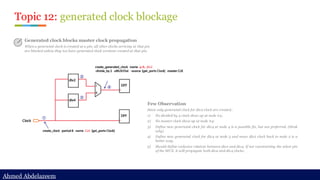 Ahmed Abdelazeem
Ahmed Abdelazeem
Topic 12: generated clock blockage
Generated clock blocks master clock propagation
When a generated clock is created at a pin, all other clocks arriving at that pin
are blocked unless they too have generated clock versions created at that pin.
Few Observation
Since only generated clock for div2 clock are created..
1) No divided by 4 clock show up at node #4;
2) No master clock show up at node #4;
3) Define new generated clock for div4 at node 4 is a possible fix, but not preferred. (think
why)
4) Define new generated clock for div4 at node 3 and move div2 clock back to node 2 is a
better way.
5) Should define exclusive relation between div2 and div4. If not constraining the select pin
of the MUX, it will propagate both div2 and div4 clocks;
 