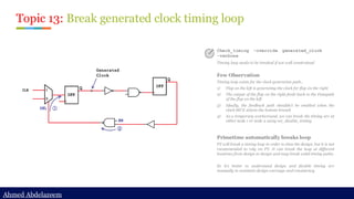 Ahmed Abdelazeem
Ahmed Abdelazeem
Topic 13: Break generated clock timing loop
Check_timing –override generated_clock
-verbose
Timing loop needs to be breaked if not well constrained
Few Observation
Timing loop exists for the clock generation path..
1) Flop on the left is generating the clock for flop on the right
2) The output of the flop on the right feeds back to the Datapath
of the flop on the left
3) Ideally, the feedback path shouldn’t be enabled when the
clock MUX selects the bottom branch
4) As a temporary workaround, we can break the timing arc at
either node 1 or node 2 using set_disable_timing
Primetime automatically breaks loop
PT will break a timing loop in order to time the design, but it is not
recommended to rely on PT. It can break the loop at different
locations from design to design and may break valid timing paths.
So it’s better to understand design and disable timing arc
manually to maintain design coverage and consistency.
 