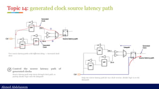 Ahmed Abdelazeem
Ahmed Abdelazeem
Topic 14: generated clock source latency path
Control the source latency path of
generated clocks
Source latency path only traces through clock path, so
putting divider logic onto the datapath
Two source latency paths with different delay -> increased clock
skew
Only one source latency path for two clock version: divider logic is on the
datapath.
 