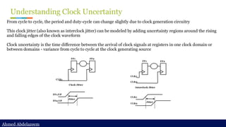 Ahmed Abdelazeem
Ahmed Abdelazeem
Understanding Clock Uncertainty
From cycle to cycle, the period and duty-cycle can change slightly due to clock generation circuitry
This clock jitter (also known as interclock jitter) can be modeled by adding uncertainty regions around the rising
and falling edges of the clock waveform
Clock uncertainty is the time difference between the arrival of clock signals at registers in one clock domain or
between domains - variance from cycle to cycle at the clock generating source
CLK1
FF1 FF2
Clock Jitter
FF1/CP
FF2/CP
Jitter
CLK1
CLK2
FF1 FF2
Interclock Jitter
CLK1
CLK2
Jitter
 
