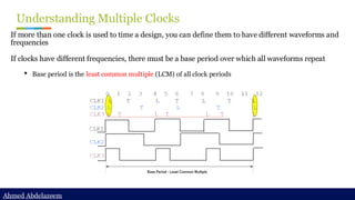 Ahmed Abdelazeem
Ahmed Abdelazeem
Understanding Multiple Clocks
If more than one clock is used to time a design, you can define them to have different waveforms and
frequencies
If clocks have different frequencies, there must be a base period over which all waveforms repeat
• Base period is the least common multiple (LCM) of all clock periods
 