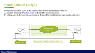 Ahmed Abdelazeem
Ahmed Abdelazeem
Combinational Designs
Combinational circuit is put in the same clocked environment as the clocked one
An abstract clock called “Virtual clock” is defined for this environment
By setting correct clock period, input/output delays of the combinational logic can be controlled
D Q
CLK
DFF
D Q
CLK
DFF
Clock
Combinational
Logic
Delayin=1ns
Delayout=3ns
Delaymax= Tclk– Delayin – Delayout=7ns
 