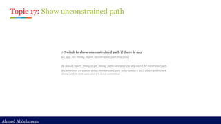 Ahmed Abdelazeem
Ahmed Abdelazeem
Topic 17: Show unconstrained path
> Switch to show unconstrained path if there is any
set_app_var timing_report_uncontrained_path [true|false]
By default, report_timing or get_timing_paths command will only search for constrained path.
But sometimes we want to debug unconstrained path, so by turning it on, it allows you to check
timing path in most cases even if it is not constrained.
 