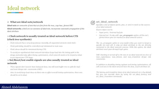 Ahmed Abdelazeem
Ahmed Abdelazeem
Ideal network
> Clock network is usually treated as ideal network before CTS
(clock tree synthesis)
- Clock network has a very large fanout, basically all sequential elements need clock;
- Clock path delay should be controlled and minimized in most case;
- Clock skews should be minimized during CTS.
- To avoid pre-synthesized clock network introduce large load into the timing path in the
design and adversely affect timing optimization, clock network needs to be treated as ideal
in pre-layout/pre-CTS stage.
> Set/Reset/test enable signals are also usually treated as ideal
network
- These signals don’t need to have balanced skew, but still need buffer tree to split the load
and meet design rule constraints (DRC)
- Also, to avoid large load show on these nets to affect overall timing optimization, these nets
should be set to ideal.
set_ideal_network
Specifies a list of objects (ports, pins, or nets) to mark as the sources
of an ideal network.
Source object can be:
• Input ports / Internal leaf pin
• Internal net → only with -no_propagate option. all the net’s
global driver pins are marked as ideal network source.
The -no_propagate option is very useful when you want to target a
specific net and cell. It only set ideal attribute to the net directly
connected to the ideal network sources. With this option, the ideal
attribute won’t pass through logic gates.
DRC checking is turned off so the nets in an ideal network are free of
max_capacitance, max_fanout, and max_transition design rule
constraints
In addition to disabling timing updates and timing optimizations, all
cells and nets in the ideal network have the dont_touch attribute set.
The latency and transition times of an ideal network are 0 by default,
but you can override them by using the set_ideal_latency and
set_ideal_transition commands.
➢ What are ideal nets/network
Ideal nets are networks of nets that are free from the max_cap/max_fanout DRC
Ideal networks, which are an extension of ideal nets, incorporate automatic propagation of the
ideal attribute.
 
