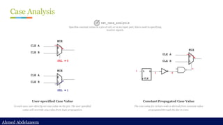 Ahmed Abdelazeem
Ahmed Abdelazeem
Case Analysis
User-specified Case Value
In such case, user directly set case value on the pin. The user specified
value will override any value from logic propagation.
Constant Propagated Case Value
The case value for certain node is derived from constant value
propagated through the fan-in cone.
set_case_analysis
Specifies constant value on a pin of cell, or on an input port, this is used to specifying
inactive signals.
 