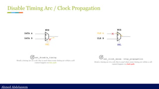 Ahmed Abdelazeem
Ahmed Abdelazeem
Disable Timing Arc / Clock Propagation
set_disable_timing
Break a timing arc of a cell, this is used when some timing arc within a cell
cannot happen on data path
set_clock_sense -stop_propagation
Break a timing arc of a cell, this is used when some timing arc within a cell
cannot happen on clock path
 