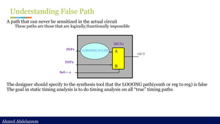 Ahmed Abdelazeem
Ahmed Abdelazeem
Understanding False Path
A path that can never be sensitized in the actual circuit
These paths are those that are logically/functionally impossible
The designer should specify to the synthesis tool that the LOOONG path(comb or reg to reg) is false
The goal in static timing analysis is to do timing analysis on all “true” timing paths
A
B
INP2
INP1 LOOONG PATH
Sel<--1
OUT
MUX1
 