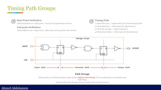 Ahmed Abdelazeem
Ahmed Abdelazeem
Timing Path Groups
Path Groups
Timing paths are sorted into path groups by the endpoint clock domain. STA is performed on each path group
separately.
Default path group includes all non-clocked paths (asynchronous)
Start Point Definition
Valid startpoints are: input ports / clock pins of synchronous devices
End point Definition
Valid endpoints are: output ports / data input pins of synchronous devices
Timing Path
1) Input data port -> Output data port (Feed through path)
2) Input data port -> Data input of a flop/memory
3) Clock pin of a flop -> Output data port
4) Clock pin of a flop -> Data input of a flop/memory
 