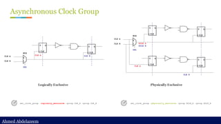 Ahmed Abdelazeem
Ahmed Abdelazeem
Asynchronous Clock Group
set_clock_group -logically_exclusive -group CLK_A -group CLK_B set_clock_group -physically_exclusive -group GCLK_A -group GCLK_B
Logically Exclusive Physically Exclusive
 