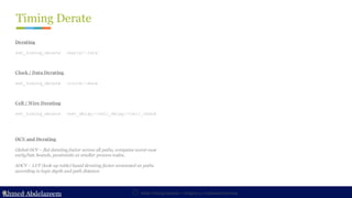 Ahmed Abdelazeem
Ahmed Abdelazeem
Timing Derate
Static Timing Analysis – Chapter 3 : Constraint Develop
ASIC Boot Camp
Derating
set_timing_derate -early/-late
Clock / Data Derating
set_timing_derate -clock/-date
OCV and Derating
Global OCV – flat derating factor across all paths, computes worst-case
early/late bounds, pessimistic at smaller process nodes.
AOCV – LUT (look-up table) based derating factor annotated on paths
according to logic depth and path distance
Cell / Wire Derating
set_timing_derate -net_delay/-cell_delay/-cell_check
 