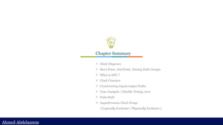 Ahmed Abdelazeem
Ahmed Abdelazeem
Chapter Summary
✓ Clock Diagram
✓ Start Point, End Point, Timing Path Groups
✓ What is SDC ?
✓ Clock Creation
✓ Constraining Input/output Paths
✓ Case Analysis / Disable Timing Arcs
✓ False Path
✓ Asynchronous Clock Group
{ Logically Exclusive | Physically Exclusive }
 