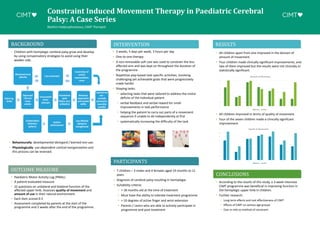 Constraint Induced Movement Therapy in Paediatric Cerebral
Palsy: A Case Series
Blaithin Hadjisophocleous, CIMT Therapist
BACKGROUND
PARTICIPANTS
• 7 children – 3 males and 4 females aged 19 months to 11
years
• Diagnosis of cerebral palsy resulting in hemiplegia
• Suitability criteria:
• > 18 months old at the time of treatment
• Must have the ability to tolerate treatment programme
• > 10 degrees of active finger and wrist extension
• Parents / carers who are able to actively participate in
programme and post-treatment
INTERVENTION
• 3 weeks, 5 days per week, 3 hours per day
• One-to-one therapy
• A non-removable soft cast was used to constrain the less
affected arm and was kept on throughout the duration of
the programme
• Repetitive play-based task-specific activities, involving
challenging yet achievable goals that were progressively
made harder
• Shaping tasks:
• selecting tasks that were tailored to address the motor
deficits of the individual patient
• verbal feedback and verbal reward for small
improvements in task performance
• helping the patient to carry out parts of a movement
sequence if unable to do independently at first
• systematically increasing the difficulty of the task
OUTCOME MEASURE
CONCLUSIONS
• According to the results of this study, a 3-week intensive
CIMT programme was beneficial in improving function in
the hemiplegic upper limb in children.
• Further research:
• Long term effects and cost effectiveness of CIMT
• Effects of CIMT on various age groups
• Cast vs mitt as method of constraint
RESULTS
• All children apart from one improved in the domain of
amount of movement.
• Four children made clinically significant improvements, and
two of them improved but the results were not clinically or
statistically significant.
0
0.5
1
1.5
2
2.5
3
3.5
4
1 2 3 4 5 6 7
Amount of Movement
Before After
0
0.5
1
1.5
2
2.5
3
3.5
4
1 2 3 4 5 6 7
Quality of Movement
Before After
• All children improved in terms of quality of movement.
• Four of the seven children made a clinically significant
improvement.
• Paediatric Motor Activity Log (PMAL)
• A patient-evaluated measure
• 22 questions on unilateral and bilateral function of the
affected upper limb. Assesses quality of movement and
amount of use in their natural environment.
• Each item scored 0-5
• Assessment completed by parents at the start of the
programme and 2 weeks after the end of the programme.
• Children with hemiplegic cerebral palsy grow and develop
by using compensatory strategies to avoid using their
weaker side.
• Behaviourally: developmental disregard / learned non-use.
• Physiologically: use-dependent cortical reorganization and
this process can be reversed.
 