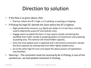 Direction to solutionIf the flow is as given above, then find out, where the OT is high, is it in picking, or packing or shipping. If Picking has high OT, identify the Zone where the OT is highest.Right productivity measure, e.g. #picks per picker or is it per hour, must be used to objectively assess OT and load per zone. Engage teams to exploit the Zone. It may require closely monitoring the workflow from order receipt to assigning pickers to movements and unpicking at packing area. This exercise will reveal hidden capacity.Ones the most loaded zone is exploited and it still remains constraint, elevate the Zone capacity, by seeking help from other lightly loaded zones. Go to the other high OT zone and repeat the above process of exploitation and elevation.Warning ! : The constraint need not necessarily be in Picking; in one of the warehouses  we had spotted constraint in Packing.  8/23/20115Shridhar Lolla, lolla@cvmark.com