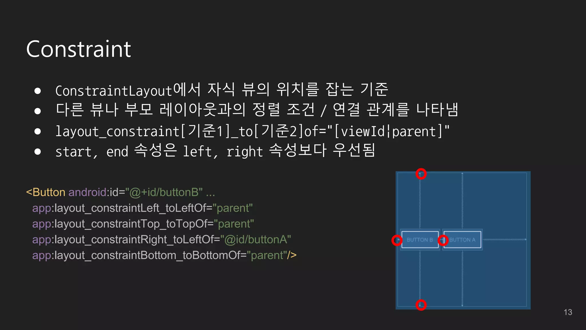 Constraint
● ConstraintLayout에서 자식 뷰의 위치를 잡는 기준
● 다른 뷰나 부모 레이아웃과의 정렬 조건 / 연결 관계를 나타냄
● layout_constraint[기준1]_to[기준2]of="[viewId|parent]"
● start, end 속성은 left, right 속성보다 우선됨
<Button android:id="@+id/buttonB" ...
app:layout_constraintLeft_toLeftOf="parent"
app:layout_constraintTop_toTopOf="parent"
app:layout_constraintRight_toLeftOf="@id/buttonA"
app:layout_constraintBottom_toBottomOf="parent"/>
13
 