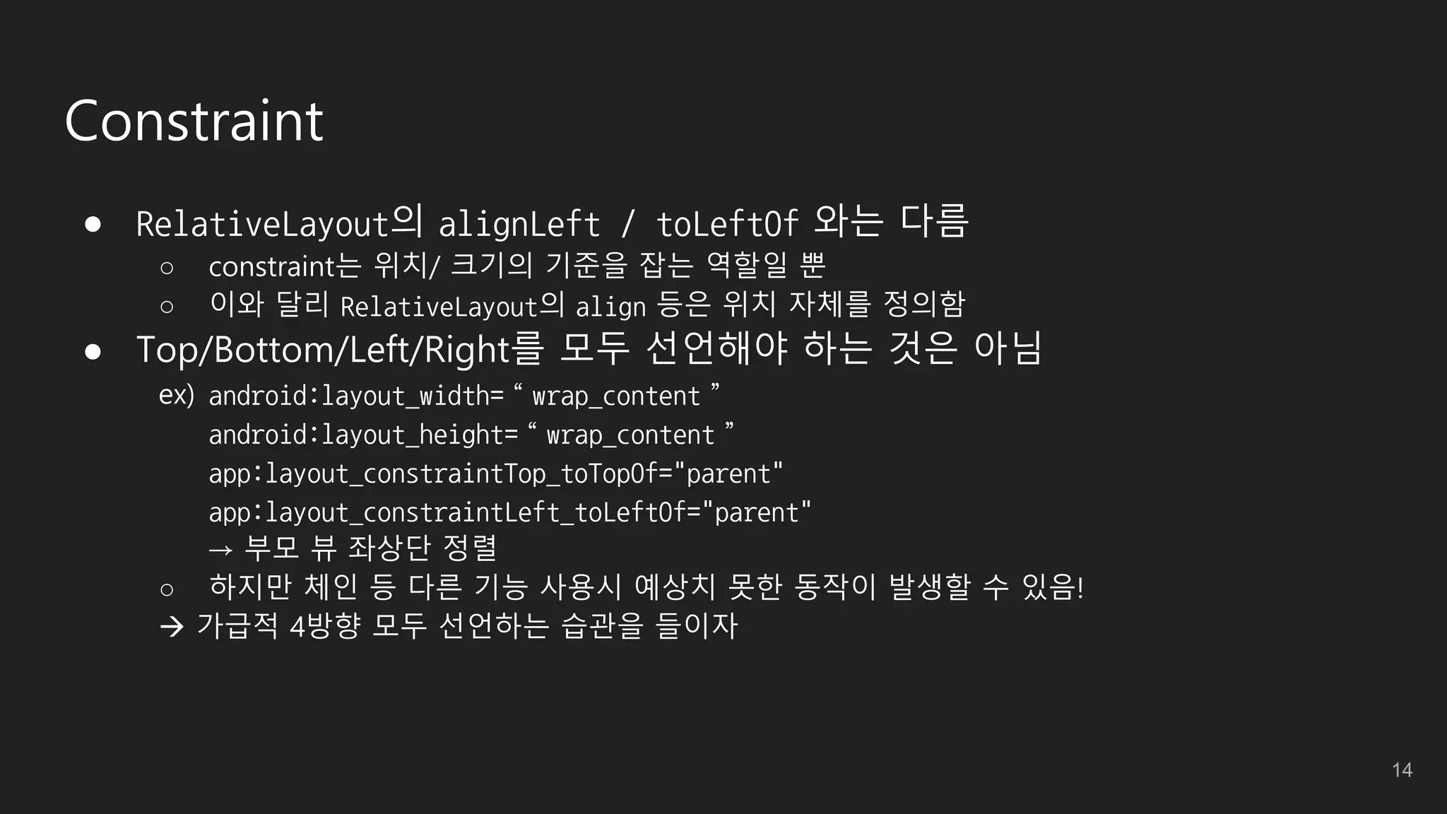 Constraint
● RelativeLayout의 alignLeft / toLeftOf 와는 다름
○ constraint는 위치/ 크기의 기준을 잡는 역할일 뿐
○ 이와 달리 RelativeLayout의 align 등은 위치 자체를 정의함
● Top/Bottom/Left/Right를 모두 선언해야 하는 것은 아님
ex) android:layout_width=“wrap_content”
android:layout_height=“wrap_content”
app:layout_constraintTop_toTopOf="parent"
app:layout_constraintLeft_toLeftOf="parent"
→ 부모 뷰 좌상단 정렬
○ 하지만 체인 등 다른 기능 사용시 예상치 못한 동작이 발생할 수 있음!
 가급적 4방향 모두 선언하는 습관을 들이자
14
 