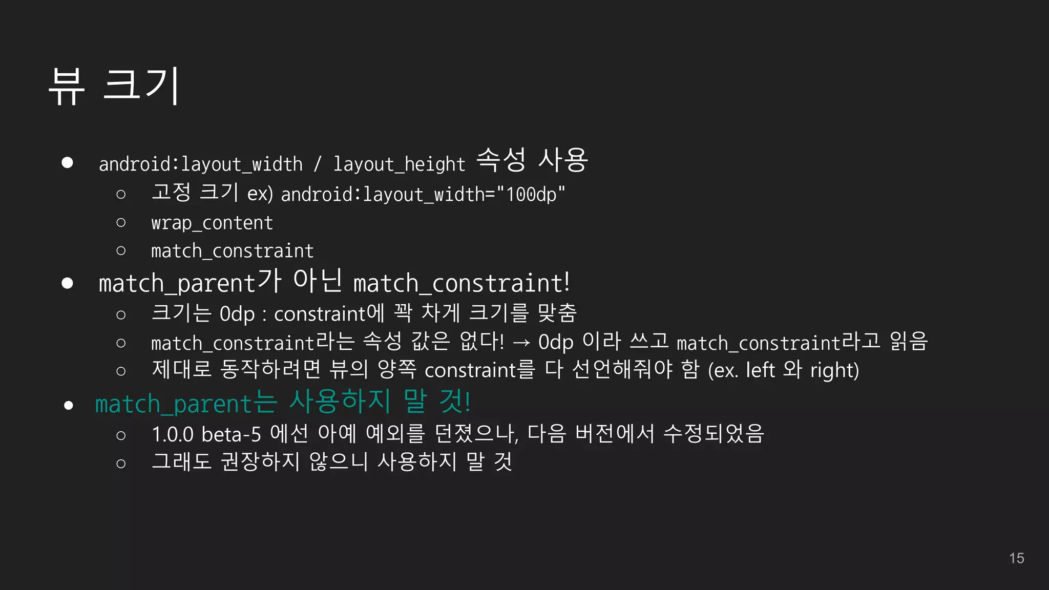 뷰 크기
● android:layout_width / layout_height 속성 사용
○ 고정 크기 ex) android:layout_width="100dp"
○ wrap_content
○ match_constraint
● match_parent가 아닌 match_constraint!
○ 크기는 0dp : constraint에 꽉 차게 크기를 맞춤
○ match_constraint라는 속성 값은 없다! → 0dp 이라 쓰고 match_constraint라고 읽음
○ 제대로 동작하려면 뷰의 양쪽 constraint를 다 선언해줘야 함 (ex. left 와 right)
● match_parent는 사용하지 말 것!
○ 1.0.0 beta-5 에선 아예 예외를 던졌으나, 다음 버전에서 수정되었음
○ 그래도 권장하지 않으니 사용하지 말 것
15
 