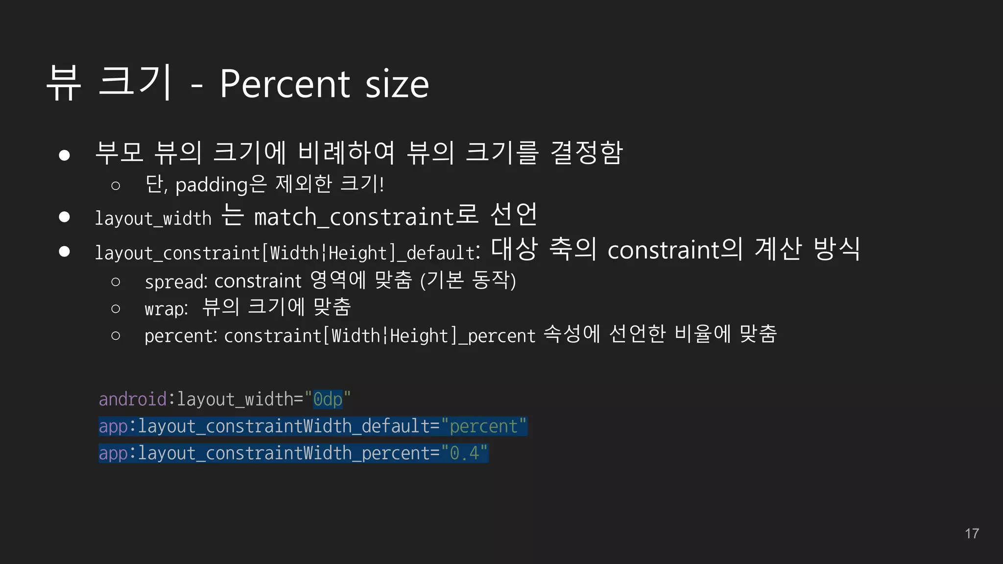 뷰 크기 - Percent size
● 부모 뷰의 크기에 비례하여 뷰의 크기를 결정함
○ 단, padding은 제외한 크기!
● layout_width 는 match_constraint로 선언
● layout_constraint[Width|Height]_default: 대상 축의 constraint의 계산 방식
○ spread: constraint 영역에 맞춤 (기본 동작)
○ wrap: 뷰의 크기에 맞춤
○ percent: constraint[Width|Height]_percent 속성에 선언한 비율에 맞춤
android:layout_width="0dp"
app:layout_constraintWidth_default="percent"
app:layout_constraintWidth_percent="0.4"
17
 
