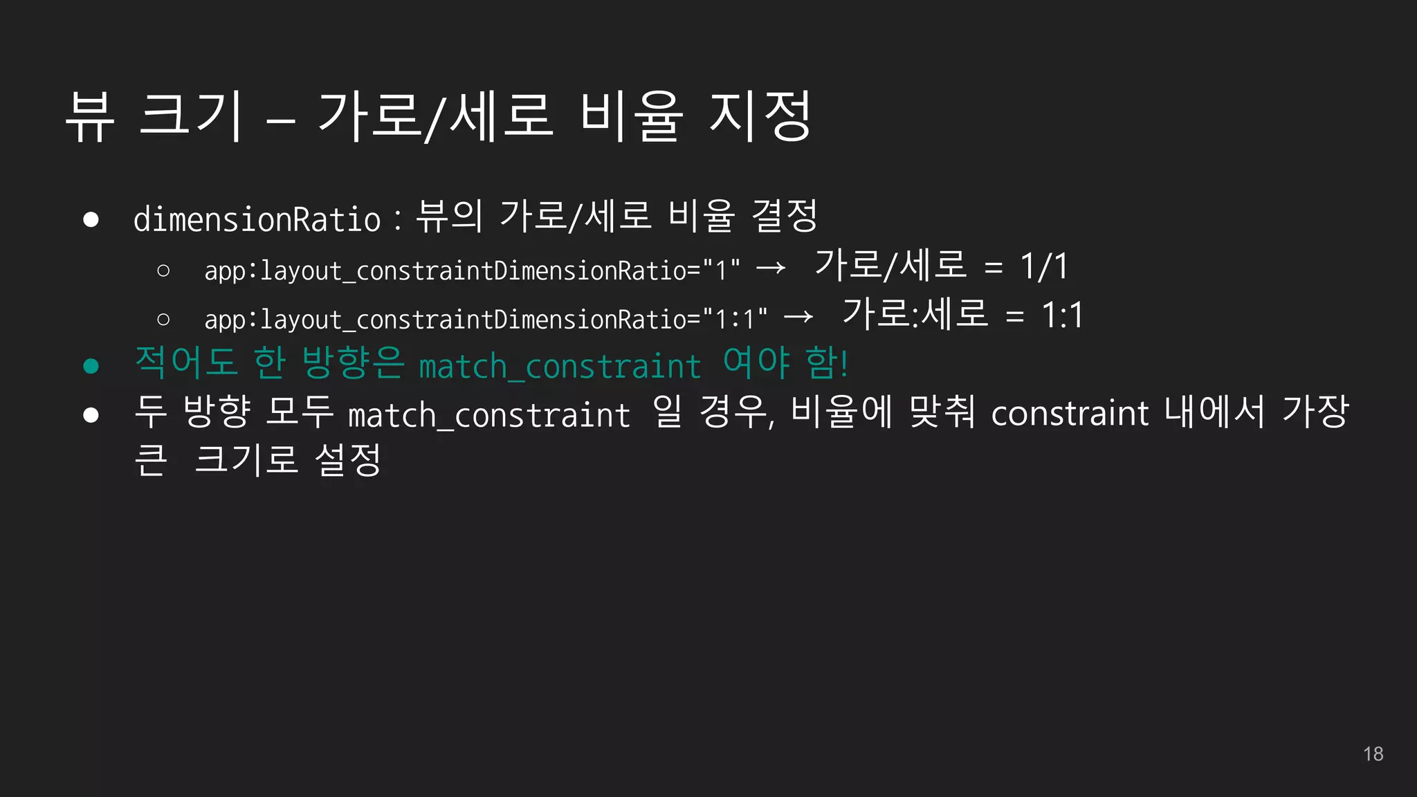 뷰 크기 – 가로/세로 비율 지정
● dimensionRatio : 뷰의 가로/세로 비율 결정
○ app:layout_constraintDimensionRatio="1" → 가로/세로 = 1/1
○ app:layout_constraintDimensionRatio="1:1" → 가로:세로 = 1:1
● 적어도 한 방향은 match_constraint 여야 함!
● 두 방향 모두 match_constraint 일 경우, 비율에 맞춰 constraint 내에서 가장
큰 크기로 설정
18
 