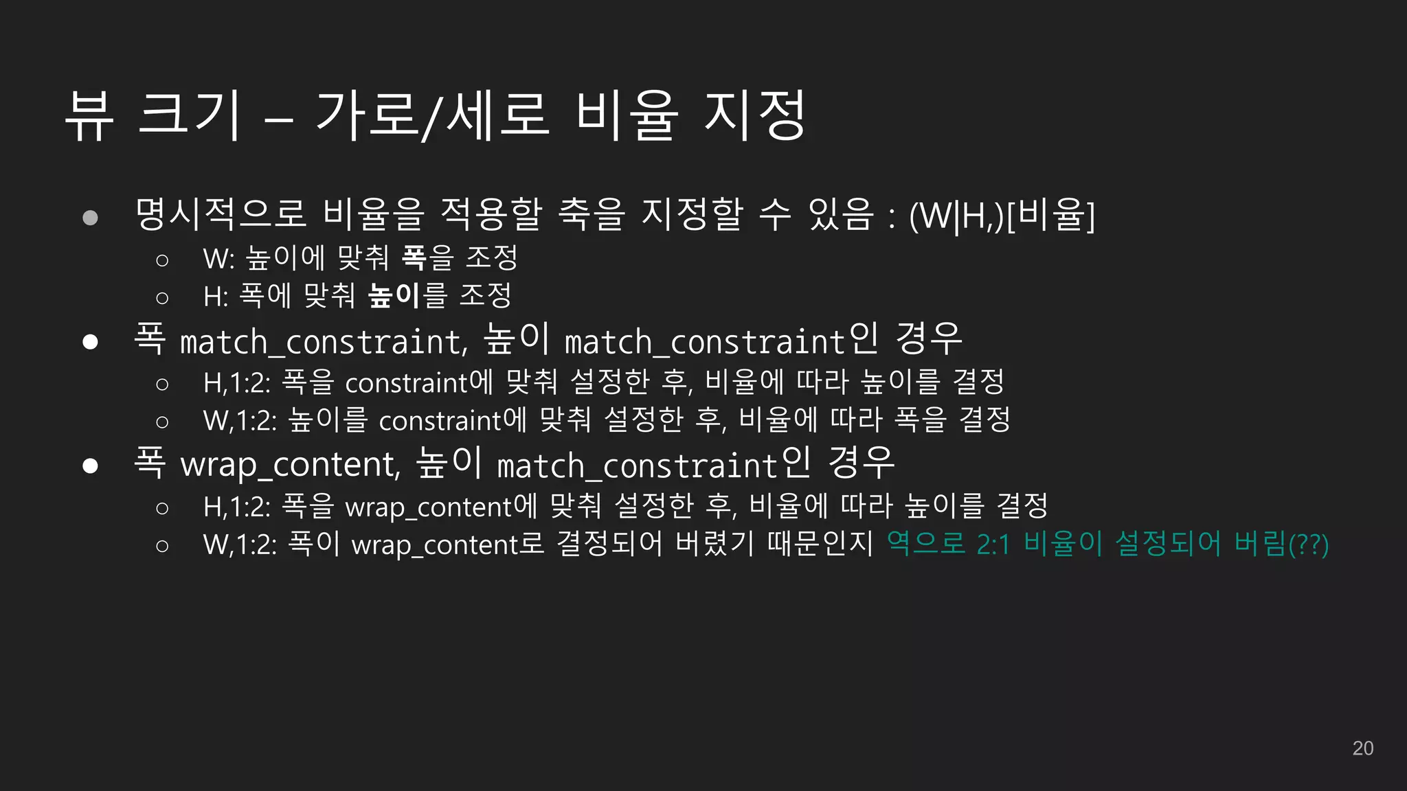 뷰 크기 – 가로/세로 비율 지정
● 명시적으로 비율을 적용할 축을 지정할 수 있음 : (W|H,)[비율]
○ W: 높이에 맞춰 폭을 조정
○ H: 폭에 맞춰 높이를 조정
● 폭 match_constraint, 높이 match_constraint인 경우
○ H,1:2: 폭을 constraint에 맞춰 설정한 후, 비율에 따라 높이를 결정
○ W,1:2: 높이를 constraint에 맞춰 설정한 후, 비율에 따라 폭을 결정
● 폭 wrap_content, 높이 match_constraint인 경우
○ H,1:2: 폭을 wrap_content에 맞춰 설정한 후, 비율에 따라 높이를 결정
○ W,1:2: 폭이 wrap_content로 결정되어 버렸기 때문인지 역으로 2:1 비율이 설정되어 버림(??)
20
 