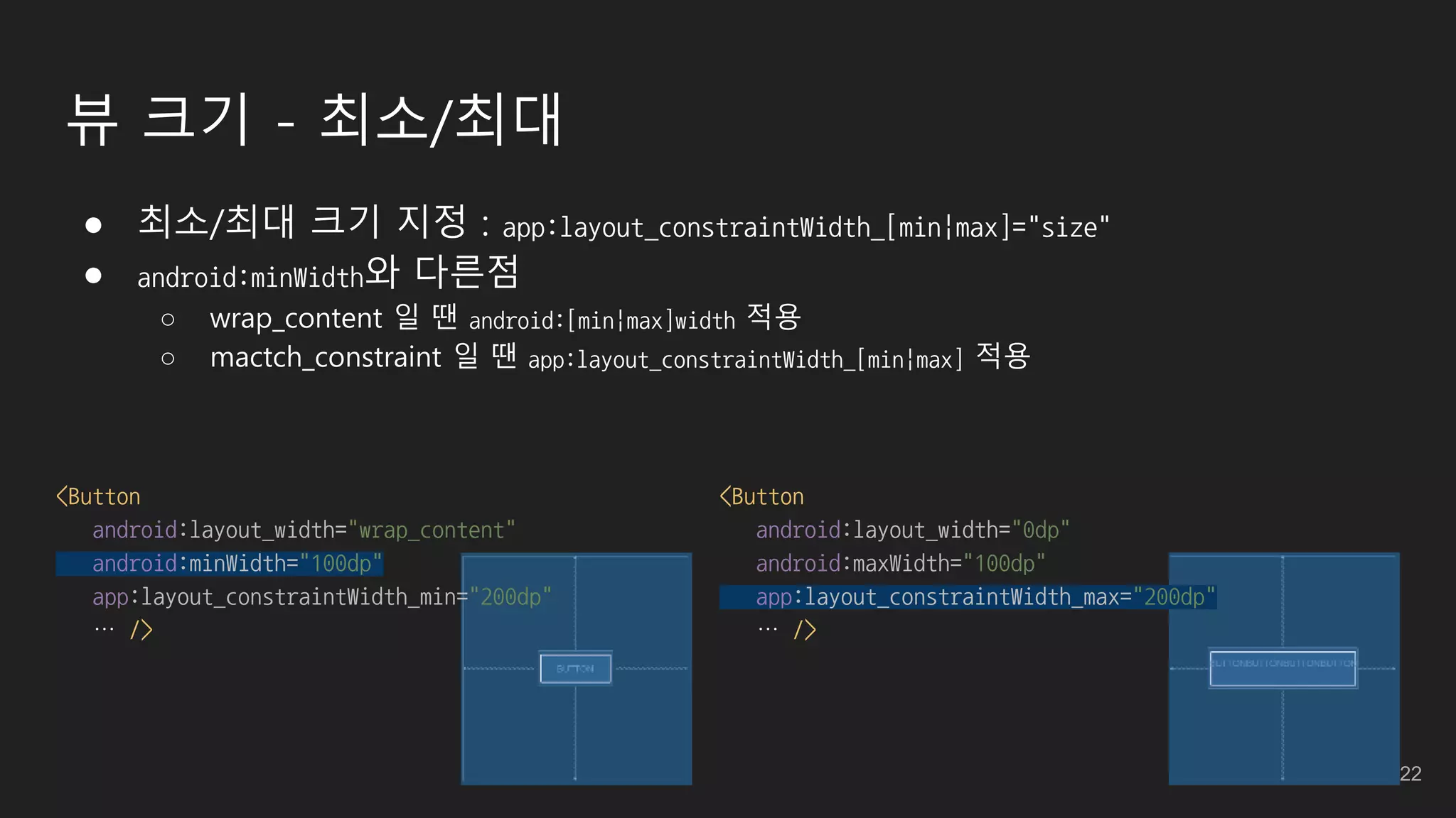 뷰 크기 - 최소/최대
● 최소/최대 크기 지정 : app:layout_constraintWidth_[min|max]="size"
● android:minWidth와 다른점
○ wrap_content 일 땐 android:[min|max]width 적용
○ mactch_constraint 일 땐 app:layout_constraintWidth_[min|max] 적용
<Button
android:layout_width="wrap_content"
android:minWidth="100dp"
app:layout_constraintWidth_min="200dp"
… />
<Button
android:layout_width="0dp"
android:maxWidth="100dp"
app:layout_constraintWidth_max="200dp"
… />
22
 