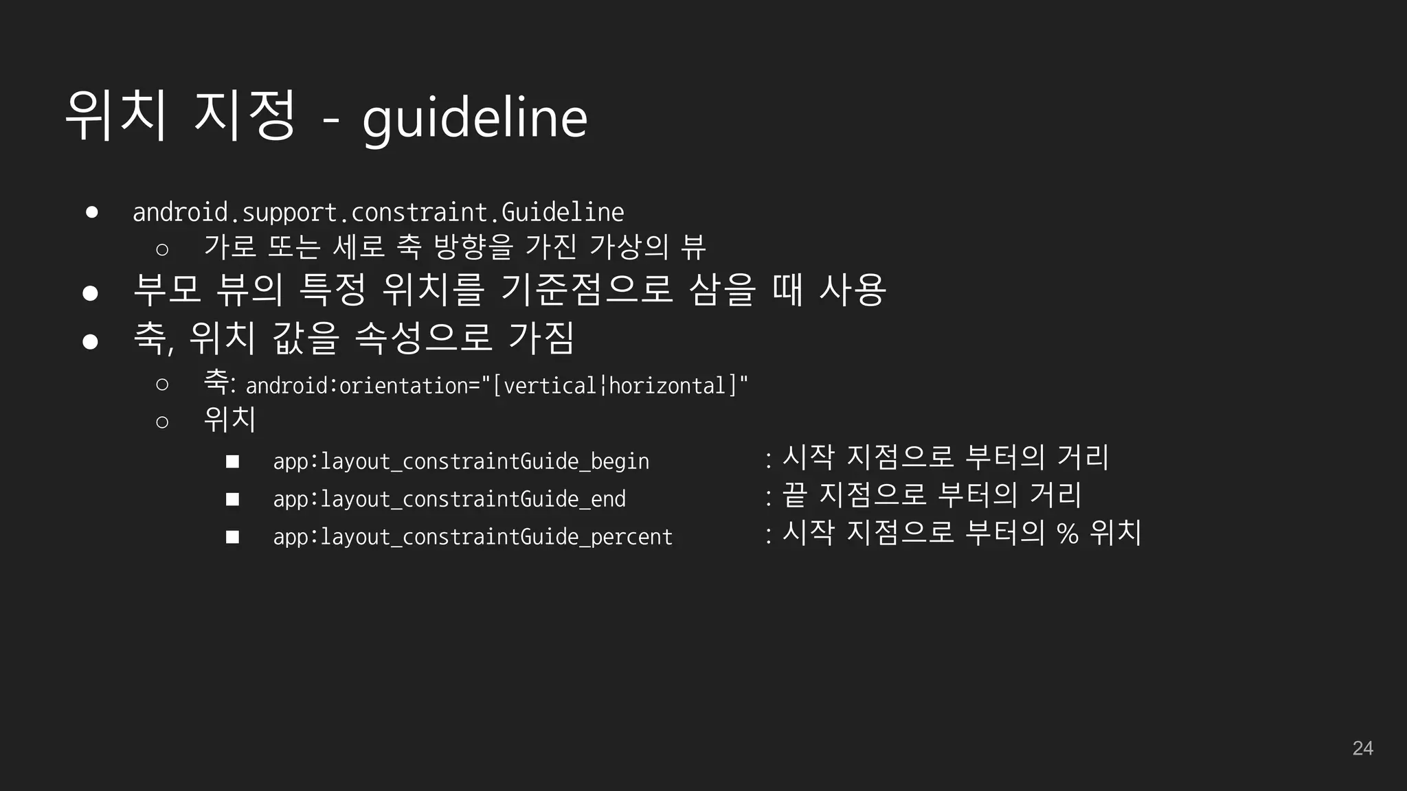 위치 지정 - guideline
● android.support.constraint.Guideline
○ 가로 또는 세로 축 방향을 가진 가상의 뷰
● 부모 뷰의 특정 위치를 기준점으로 삼을 때 사용
● 축, 위치 값을 속성으로 가짐
○ 축: android:orientation="[vertical|horizontal]"
○ 위치
■ app:layout_constraintGuide_begin : 시작 지점으로 부터의 거리
■ app:layout_constraintGuide_end : 끝 지점으로 부터의 거리
■ app:layout_constraintGuide_percent : 시작 지점으로 부터의 % 위치
24
 