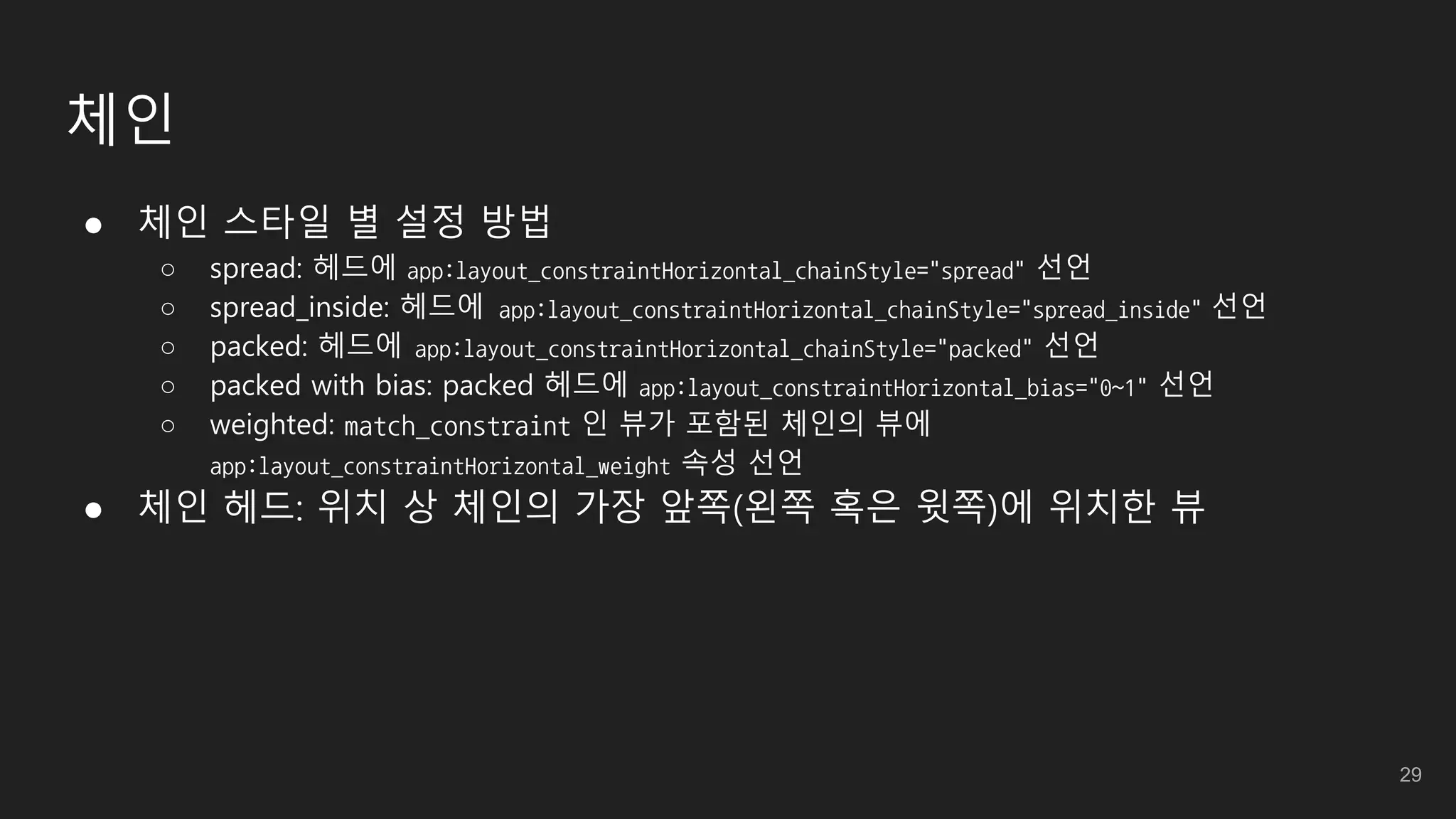 체인
● 체인 스타일 별 설정 방법
○ spread: 헤드에 app:layout_constraintHorizontal_chainStyle="spread" 선언
○ spread_inside: 헤드에 app:layout_constraintHorizontal_chainStyle="spread_inside" 선언
○ packed: 헤드에 app:layout_constraintHorizontal_chainStyle="packed" 선언
○ packed with bias: packed 헤드에 app:layout_constraintHorizontal_bias="0~1" 선언
○ weighted: match_constraint 인 뷰가 포함된 체인의 뷰에
app:layout_constraintHorizontal_weight 속성 선언
● 체인 헤드: 위치 상 체인의 가장 앞쪽(왼쪽 혹은 윗쪽)에 위치한 뷰
29
 
