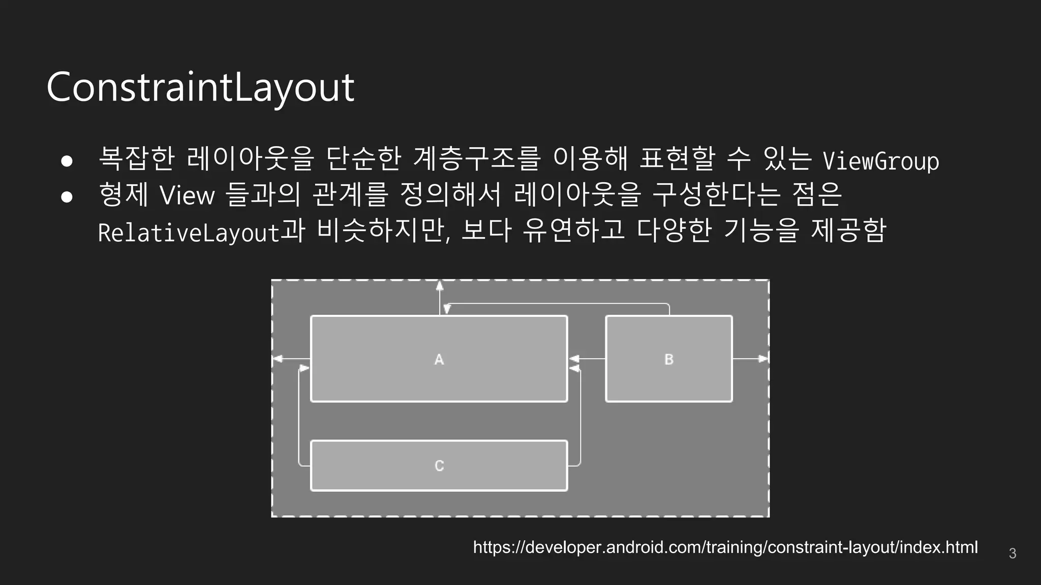 ConstraintLayout
● 복잡한 레이아웃을 단순한 계층구조를 이용해 표현할 수 있는 ViewGroup
● 형제 View 들과의 관계를 정의해서 레이아웃을 구성한다는 점은
RelativeLayout과 비슷하지만, 보다 유연하고 다양한 기능을 제공함
https://developer.android.com/training/constraint-layout/index.html 3
 