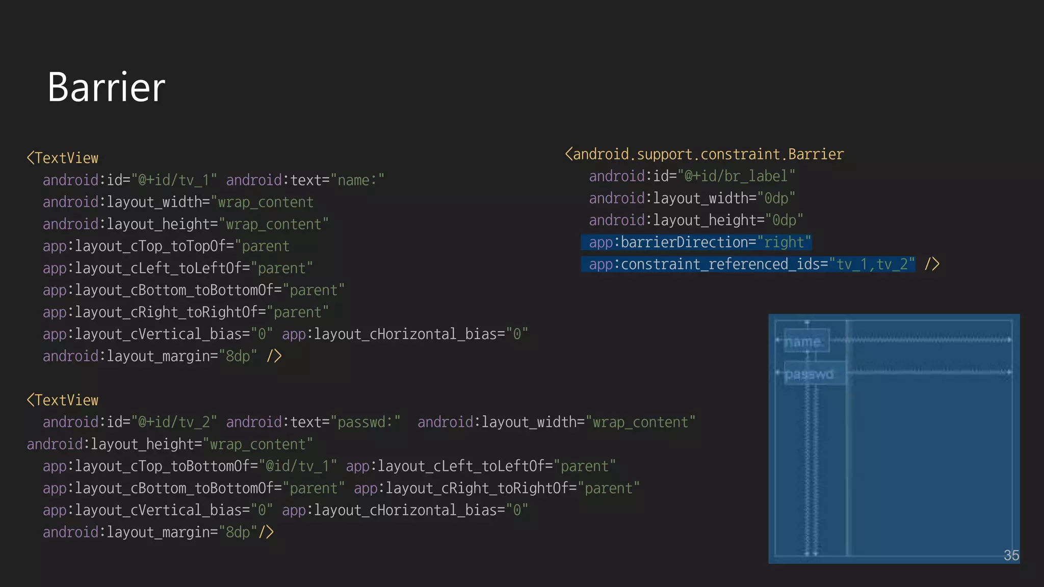 Barrier
<TextView
android:id="@+id/tv_1" android:text="name:"
android:layout_width="wrap_content
android:layout_height="wrap_content"
app:layout_cTop_toTopOf="parent
app:layout_cLeft_toLeftOf="parent"
app:layout_cBottom_toBottomOf="parent"
app:layout_cRight_toRightOf="parent"
app:layout_cVertical_bias="0" app:layout_cHorizontal_bias="0"
android:layout_margin="8dp" />
<TextView
android:id="@+id/tv_2" android:text="passwd:" android:layout_width="wrap_content"
android:layout_height="wrap_content"
app:layout_cTop_toBottomOf="@id/tv_1" app:layout_cLeft_toLeftOf="parent"
app:layout_cBottom_toBottomOf="parent" app:layout_cRight_toRightOf="parent"
app:layout_cVertical_bias="0" app:layout_cHorizontal_bias="0"
android:layout_margin="8dp"/>
<android.support.constraint.Barrier
android:id="@+id/br_label"
android:layout_width="0dp"
android:layout_height="0dp"
app:barrierDirection="right"
app:constraint_referenced_ids="tv_1,tv_2" />
35
 