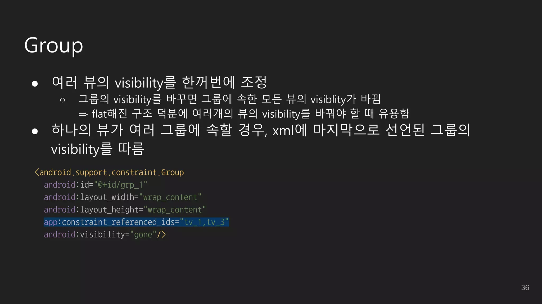 Group
● 여러 뷰의 visibility를 한꺼번에 조정
○ 그룹의 visibility를 바꾸면 그룹에 속한 모든 뷰의 visiblity가 바뀜
⇒ flat해진 구조 덕분에 여러개의 뷰의 visibility를 바꿔야 할 때 유용함
● 하나의 뷰가 여러 그룹에 속할 경우, xml에 마지막으로 선언된 그룹의
visibility를 따름
<android.support.constraint.Group
android:id="@+id/grp_1"
android:layout_width="wrap_content"
android:layout_height="wrap_content"
app:constraint_referenced_ids="tv_1,tv_3"
android:visibility="gone"/>
36
 