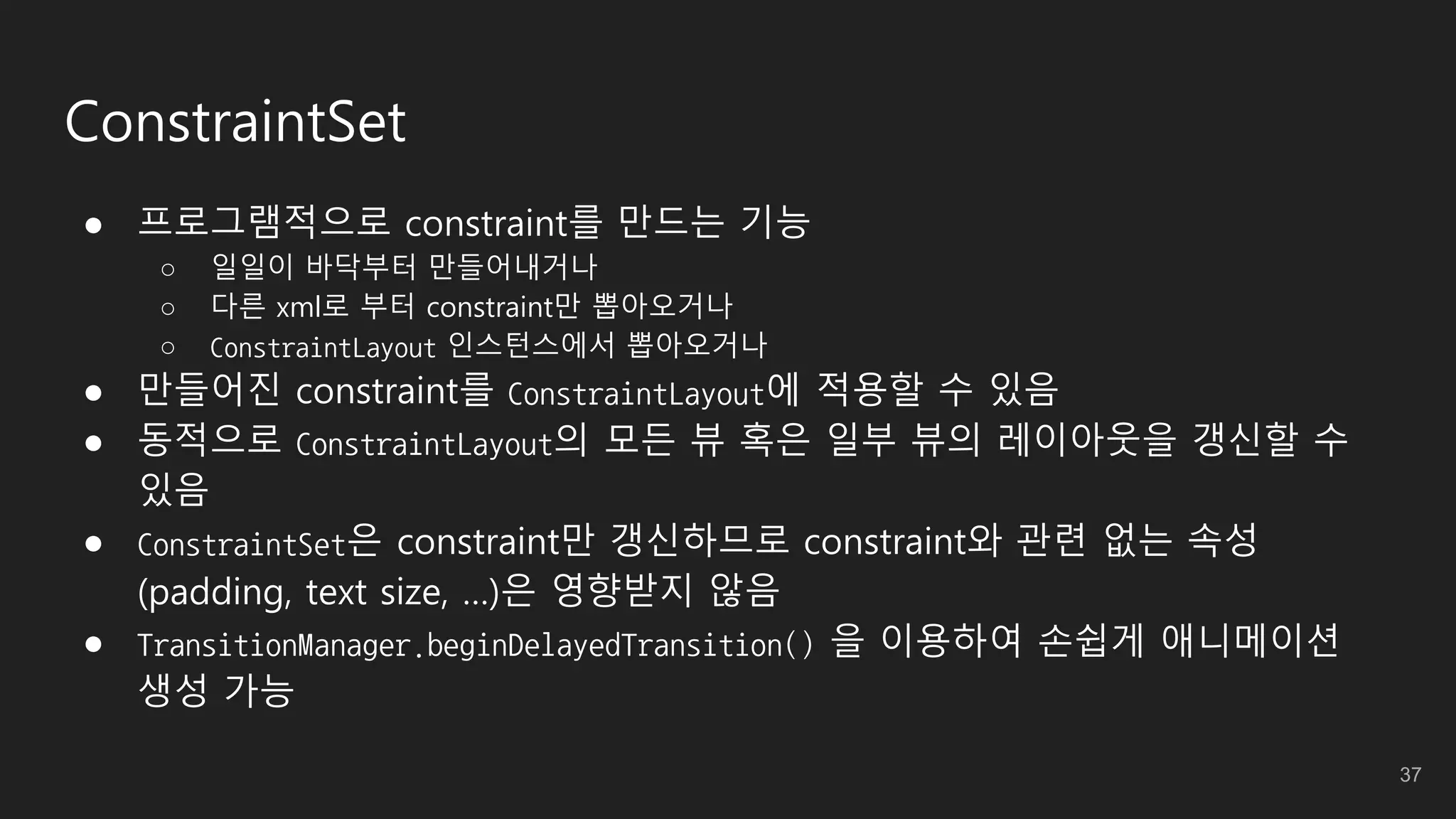 ConstraintSet
● 프로그램적으로 constraint를 만드는 기능
○ 일일이 바닥부터 만들어내거나
○ 다른 xml로 부터 constraint만 뽑아오거나
○ ConstraintLayout 인스턴스에서 뽑아오거나
● 만들어진 constraint를 ConstraintLayout에 적용할 수 있음
● 동적으로 ConstraintLayout의 모든 뷰 혹은 일부 뷰의 레이아웃을 갱신할 수
있음
● ConstraintSet은 constraint만 갱신하므로 constraint와 관련 없는 속성
(padding, text size, …)은 영향받지 않음
● TransitionManager.beginDelayedTransition() 을 이용하여 손쉽게 애니메이션
생성 가능
37
 