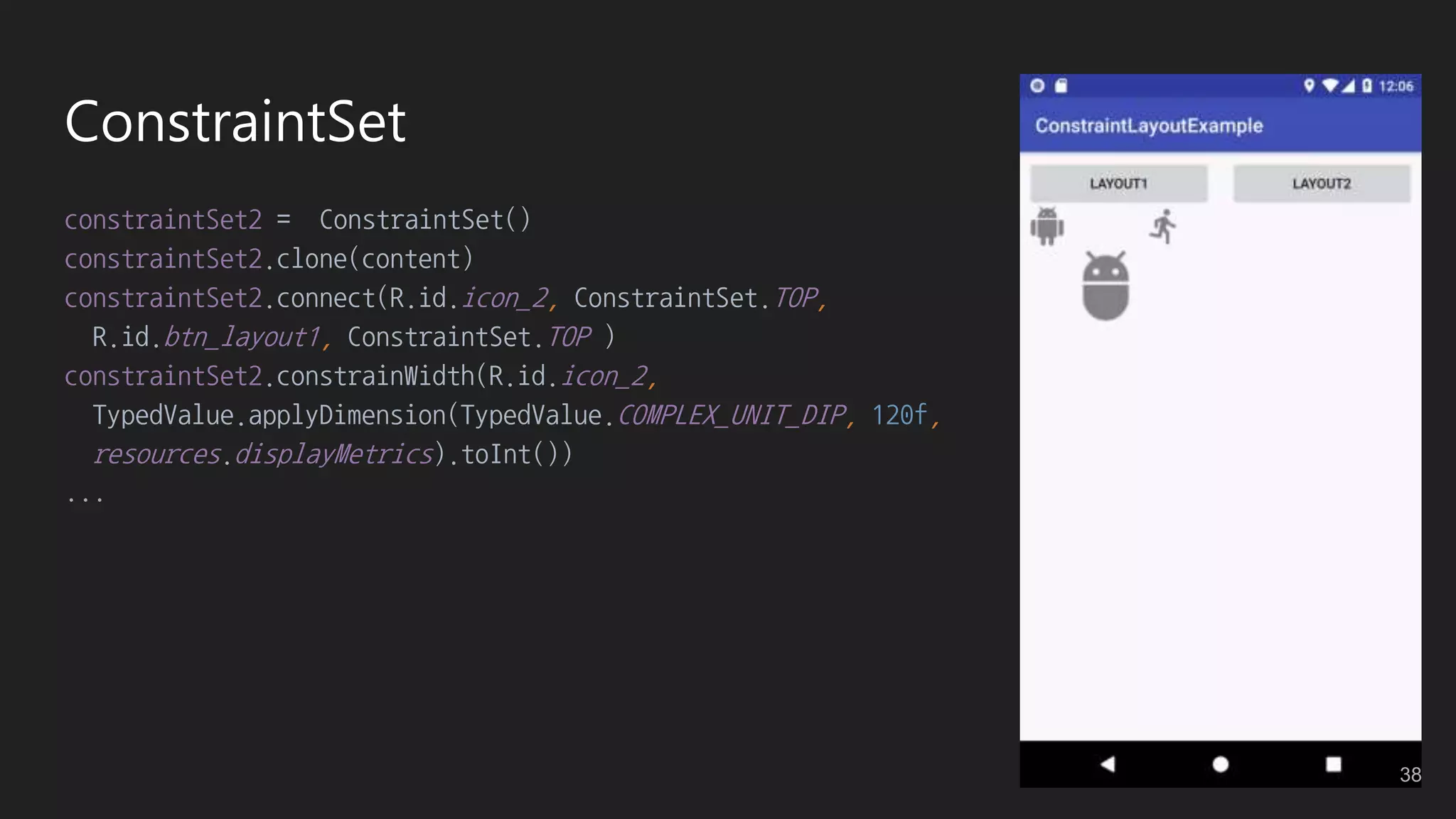ConstraintSet
constraintSet2 = ConstraintSet()
constraintSet2.clone(content)
constraintSet2.connect(R.id.icon_2, ConstraintSet.TOP,
R.id.btn_layout1, ConstraintSet.TOP )
constraintSet2.constrainWidth(R.id.icon_2,
TypedValue.applyDimension(TypedValue.COMPLEX_UNIT_DIP, 120f,
resources.displayMetrics).toInt())
...
38
 