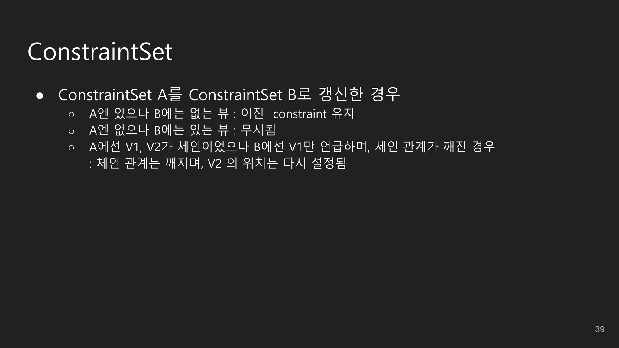 ConstraintSet
● ConstraintSet A를 ConstraintSet B로 갱신한 경우
○ A엔 있으나 B에는 없는 뷰 : 이전 constraint 유지
○ A엔 없으나 B에는 있는 뷰 : 무시됨
○ A에선 V1, V2가 체인이었으나 B에선 V1만 언급하며, 체인 관계가 깨진 경우
: 체인 관계는 깨지며, V2 의 위치는 다시 설정됨
39
 
