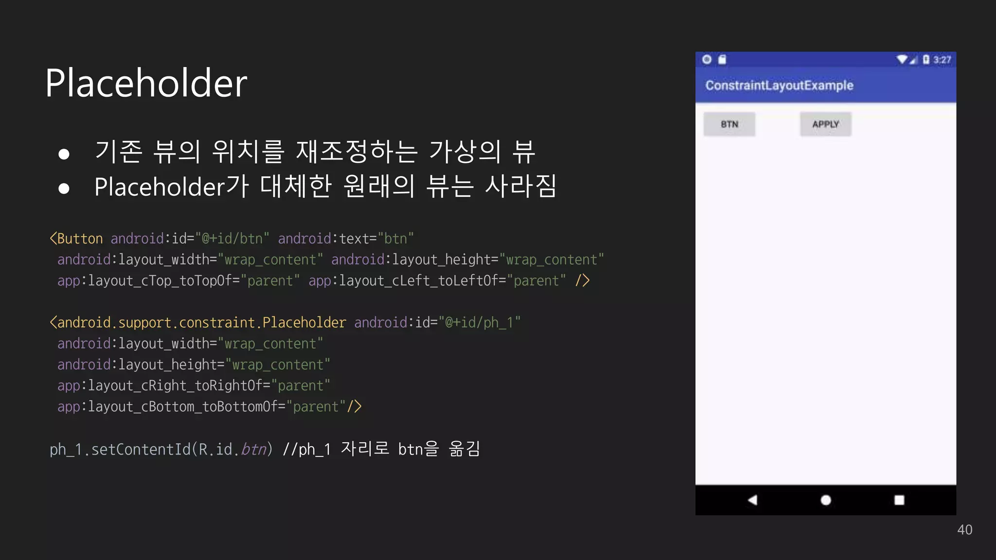 Placeholder
● 기존 뷰의 위치를 재조정하는 가상의 뷰
● Placeholder가 대체한 원래의 뷰는 사라짐
<Button android:id="@+id/btn" android:text="btn"
android:layout_width="wrap_content" android:layout_height="wrap_content"
app:layout_cTop_toTopOf="parent" app:layout_cLeft_toLeftOf="parent" />
<android.support.constraint.Placeholder android:id="@+id/ph_1"
android:layout_width="wrap_content"
android:layout_height="wrap_content"
app:layout_cRight_toRightOf="parent"
app:layout_cBottom_toBottomOf="parent"/>
ph_1.setContentId(R.id.btn) //ph_1 자리로 btn을 옮김
40
 