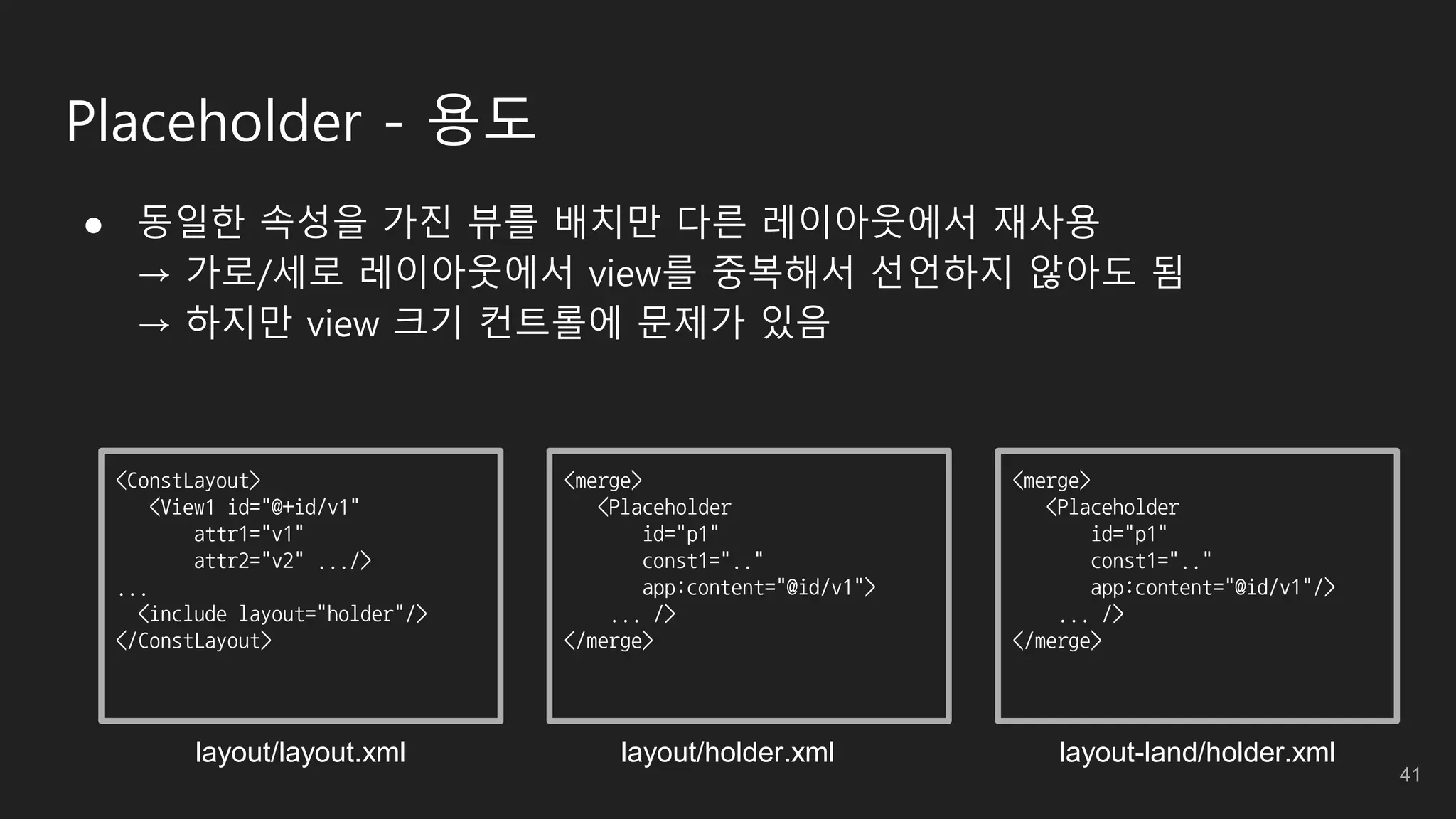 Placeholder - 용도
● 동일한 속성을 가진 뷰를 배치만 다른 레이아웃에서 재사용
→ 가로/세로 레이아웃에서 view를 중복해서 선언하지 않아도 됨
→ 하지만 view 크기 컨트롤에 문제가 있음
<ConstLayout>
<View1 id="@+id/v1"
attr1="v1"
attr2="v2" .../>
...
<include layout="holder"/>
</ConstLayout>
<merge>
<Placeholder
id="p1"
const1=".."
app:content="@id/v1">
... />
</merge>
<merge>
<Placeholder
id="p1"
const1=".."
app:content="@id/v1"/>
... />
</merge>
layout/holder.xmllayout/layout.xml layout-land/holder.xml
41
 