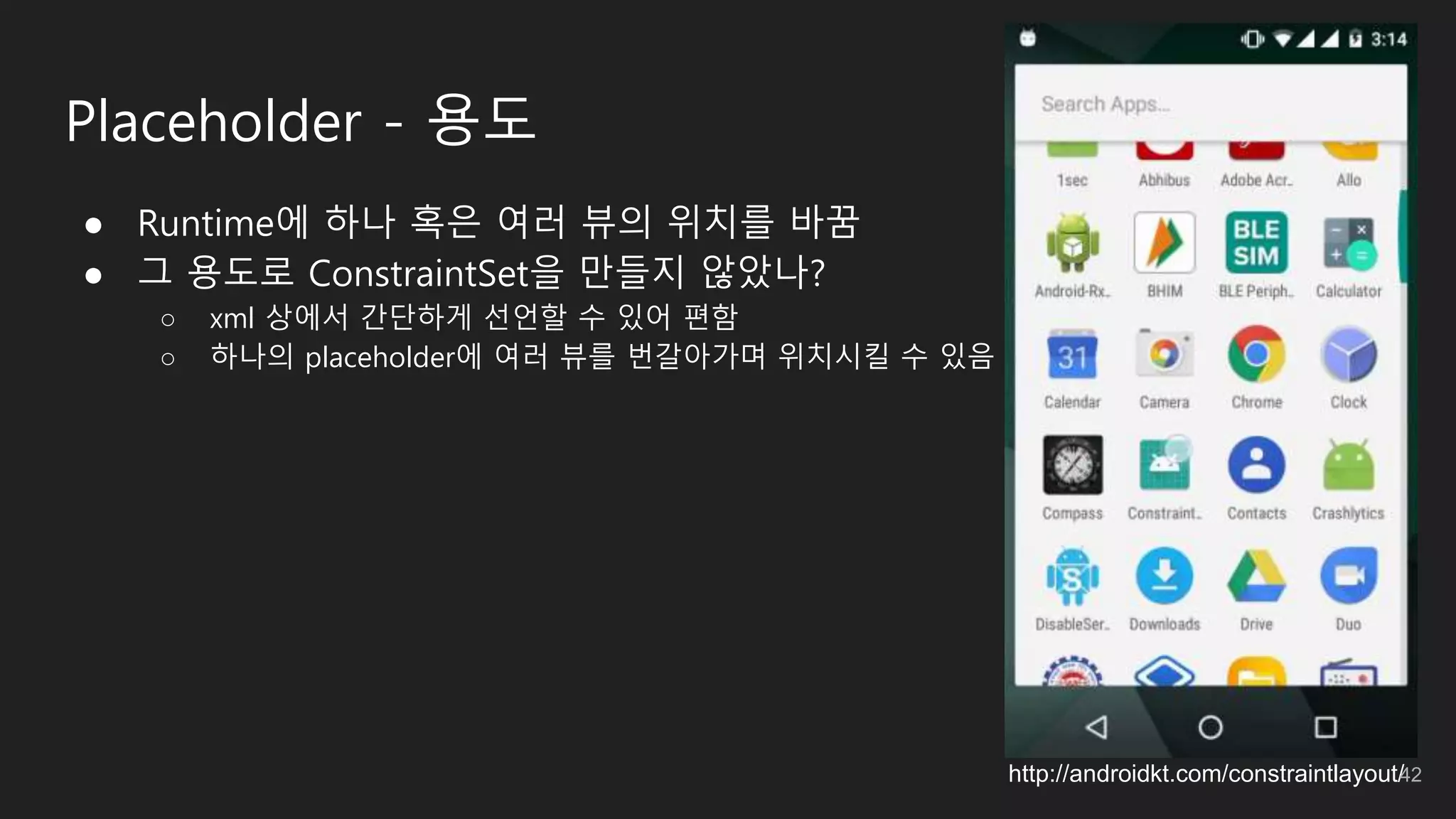 Placeholder - 용도
● Runtime에 하나 혹은 여러 뷰의 위치를 바꿈
● 그 용도로 ConstraintSet을 만들지 않았나?
○ xml 상에서 간단하게 선언할 수 있어 편함
○ 하나의 placeholder에 여러 뷰를 번갈아가며 위치시킬 수 있음
http://androidkt.com/constraintlayout/42
 