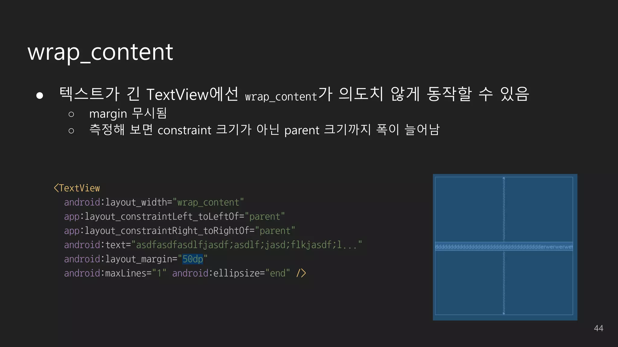 wrap_content
● 텍스트가 긴 TextView에선 wrap_content가 의도치 않게 동작할 수 있음
○ margin 무시됨
○ 측정해 보면 constraint 크기가 아닌 parent 크기까지 폭이 늘어남
<TextView
android:layout_width="wrap_content"
app:layout_constraintLeft_toLeftOf="parent"
app:layout_constraintRight_toRightOf="parent"
android:text="asdfasdfasdlfjasdf;asdlf;jasd;flkjasdf;l..."
android:layout_margin="50dp"
android:maxLines="1" android:ellipsize="end" />
44
 