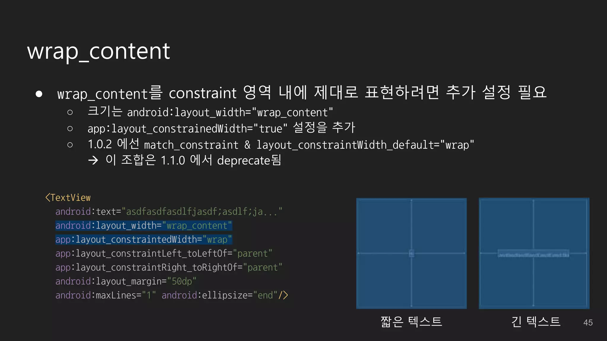 wrap_content
● wrap_content를 constraint 영역 내에 제대로 표현하려면 추가 설정 필요
○ 크기는 android:layout_width="wrap_content"
○ app:layout_constrainedWidth="true" 설정을 추가
○ 1.0.2 에선 match_constraint & layout_constraintWidth_default="wrap"
 이 조합은 1.1.0 에서 deprecate됨
<TextView
android:text="asdfasdfasdlfjasdf;asdlf;ja..."
android:layout_width="wrap_content"
app:layout_constraintedWidth="wrap"
app:layout_constraintLeft_toLeftOf="parent"
app:layout_constraintRight_toRightOf="parent"
android:layout_margin="50dp"
android:maxLines="1" android:ellipsize="end"/>
짧은 텍스트 긴 텍스트 45
 