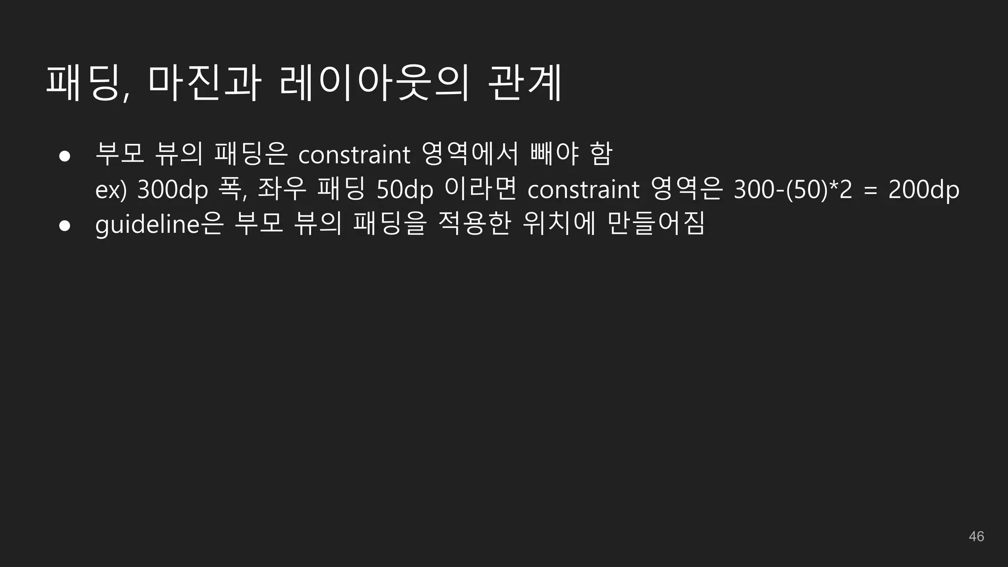 패딩, 마진과 레이아웃의 관계
● 부모 뷰의 패딩은 constraint 영역에서 빼야 함
ex) 300dp 폭, 좌우 패딩 50dp 이라면 constraint 영역은 300-(50)*2 = 200dp
● guideline은 부모 뷰의 패딩을 적용한 위치에 만들어짐
46
 