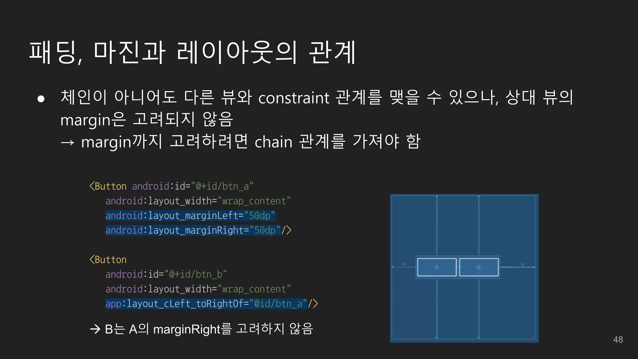 패딩, 마진과 레이아웃의 관계
● 체인이 아니어도 다른 뷰와 constraint 관계를 맺을 수 있으나, 상대 뷰의
margin은 고려되지 않음
→ margin까지 고려하려면 chain 관계를 가져야 함
<Button android:id="@+id/btn_a"
android:layout_width="wrap_content"
android:layout_marginLeft="50dp"
android:layout_marginRight="50dp"/>
<Button
android:id="@+id/btn_b"
android:layout_width="wrap_content"
app:layout_cLeft_toRightOf="@id/btn_a"/>
 B는 A의 marginRight를 고려하지 않음
48
 