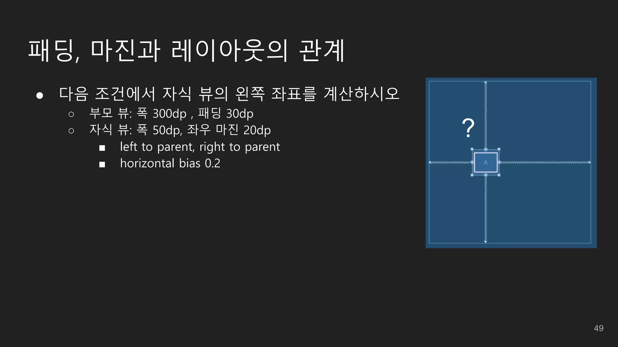 패딩, 마진과 레이아웃의 관계
● 다음 조건에서 자식 뷰의 왼쪽 좌표를 계산하시오
○ 부모 뷰: 폭 300dp , 패딩 30dp
○ 자식 뷰: 폭 50dp, 좌우 마진 20dp
■ left to parent, right to parent
■ horizontal bias 0.2
?
49
 
